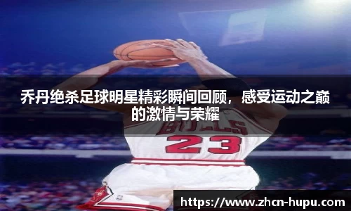 乔丹绝杀足球明星精彩瞬间回顾，感受运动之巅的激情与荣耀