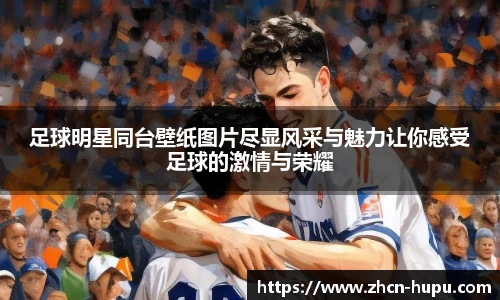 足球明星同台壁纸图片尽显风采与魅力让你感受足球的激情与荣耀