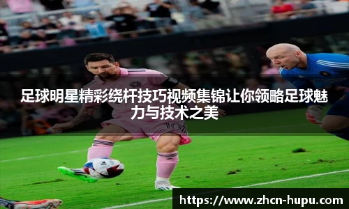 足球明星精彩绕杆技巧视频集锦让你领略足球魅力与技术之美
